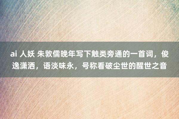 ai 人妖 朱敦儒晚年写下触类旁通的一首词，俊逸潇洒，语淡味永，号称看破尘世的醒世之音