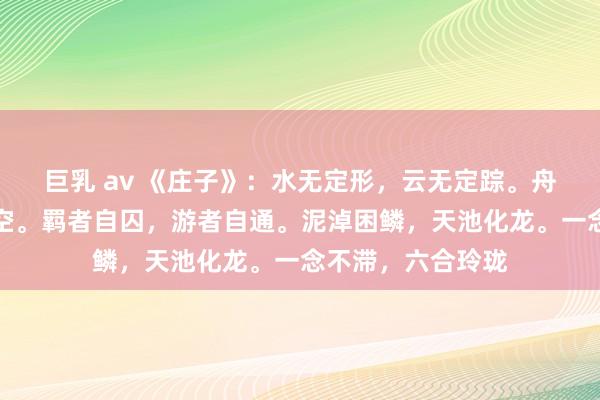 巨乳 av 《庄子》：水无定形，云无定踪。舟无系岸，雁无系空。羁者自囚，游者自通。泥淖困鳞，天池化龙。一念不滞，六合玲珑