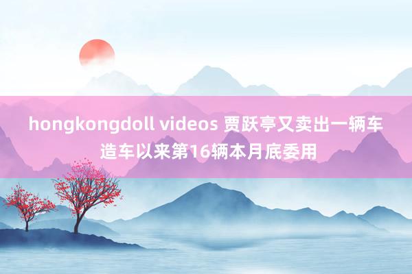 hongkongdoll videos 贾跃亭又卖出一辆车 造车以来第16辆本月底委用