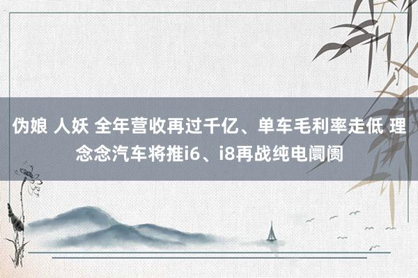 伪娘 人妖 全年营收再过千亿、单车毛利率走低 理念念汽车将推i6、i8再战纯电阛阓