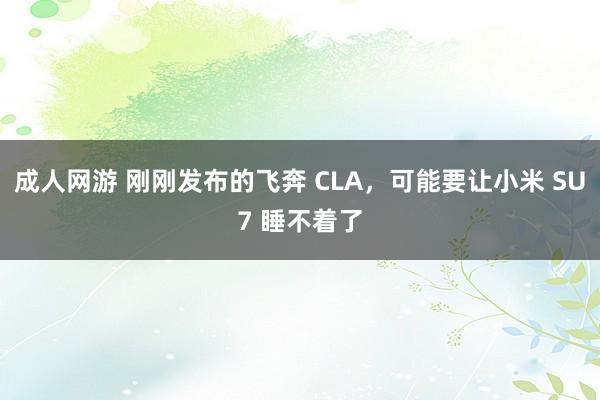 成人网游 刚刚发布的飞奔 CLA，可能要让小米 SU7 睡不着了