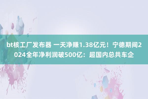 bt核工厂发布器 一天净赚1.38亿元！宁德期间2024全年净利润破500亿：超国内总共车企