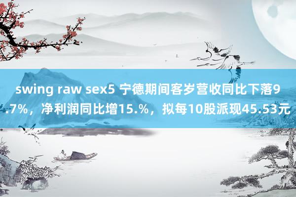 swing raw sex5 宁德期间客岁营收同比下落9.7%，净利润同比增15.%，拟每10股派现45.53元