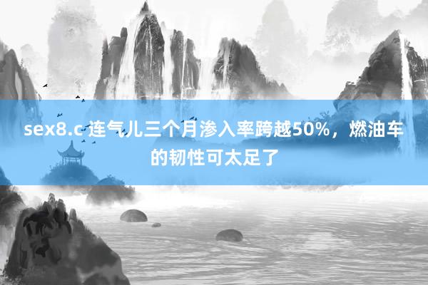 sex8.c 连气儿三个月渗入率跨越50%，燃油车的韧性可太足了