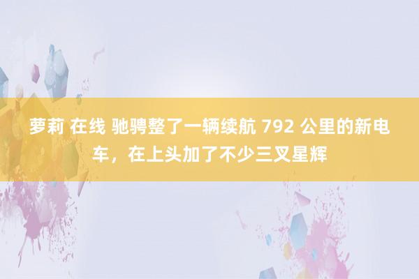 萝莉 在线 驰骋整了一辆续航 792 公里的新电车，在上头加了不少三叉星辉