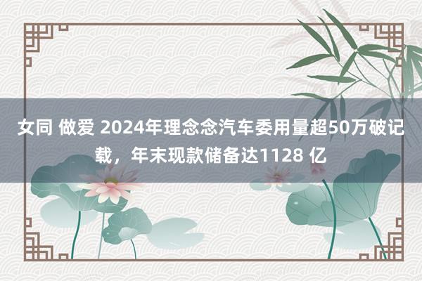 女同 做爱 2024年理念念汽车委用量超50万破记载，年末现款储备达1128 亿