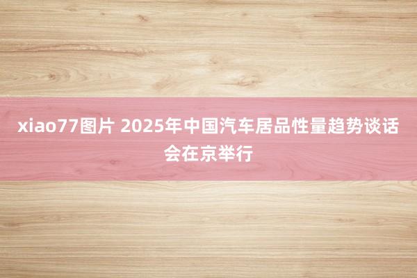 xiao77图片 2025年中国汽车居品性量趋势谈话会在京举行