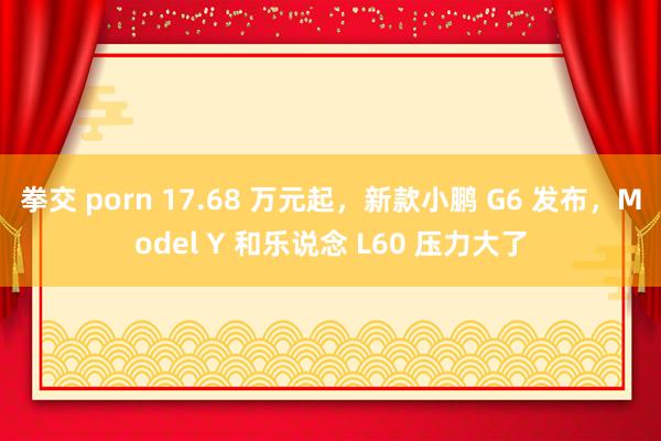 拳交 porn 17.68 万元起，新款小鹏 G6 发布，Model Y 和乐说念 L60 压力大了
